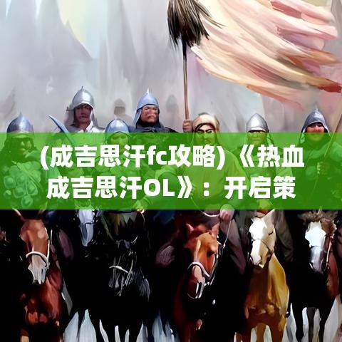 (成吉思汗fc攻略) 《热血成吉思汗OL》：开启策略战斗新纪元，领略蒙古帝国的辉煌与征服！