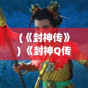 (《封神传》) 《封神Q传：揭秘哪吒之背后的神话传奇与现代解读》——探秘古老经典与现代演绎的交融